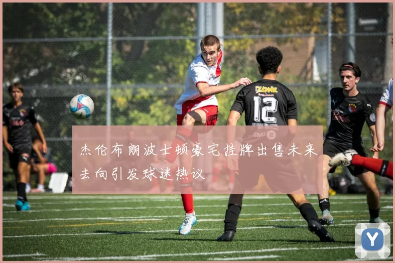 杰伦布朗波士顿豪宅挂牌出售未来去向引发球迷热议