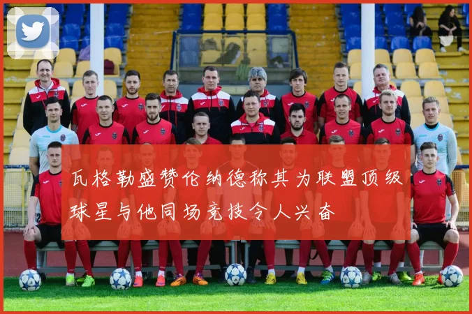 瓦格勒盛赞伦纳德称其为联盟顶级球星与他同场竞技令人兴奋