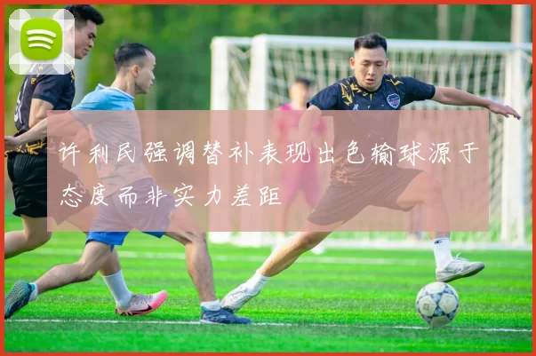 许利民强调替补表现出色输球源于态度而非实力差距