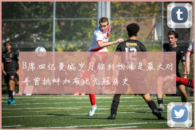 B席回忆曼城岁月称利物浦是最大对手曾挑衅加布比无冠历史
