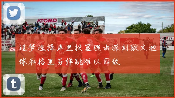 追梦选择库里投篮理由深刻欧文控球和格里芬弹跳难以匹敌