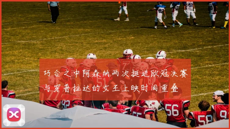 巧合之中阿森纳两次挺进欧冠决赛与穿普拉达的女王上映时间重叠