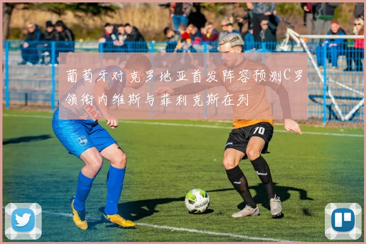 葡萄牙对克罗地亚首发阵容预测C罗领衔内维斯与菲利克斯在列
