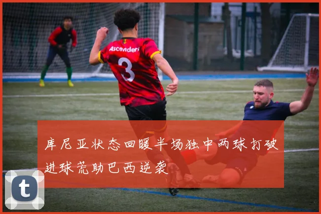 库尼亚状态回暖半场独中两球打破进球荒助巴西逆袭