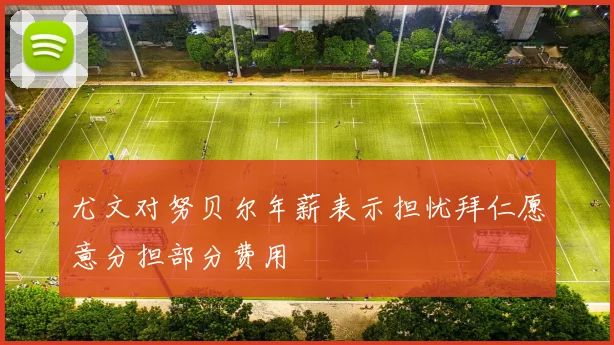 尤文对努贝尔年薪表示担忧拜仁愿意分担部分费用