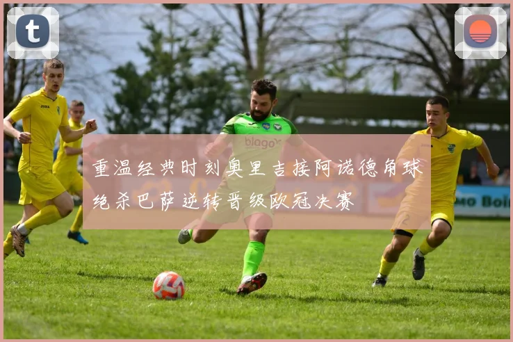重温经典时刻奥里吉接阿诺德角球绝杀巴萨逆转晋级欧冠决赛